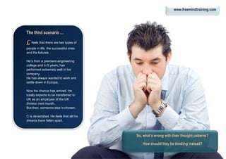 The third scenario …
CCCC feels that there are two types of
people in life, the successful ones
and the failures.
He’s from a premiere engineering
college and in 5 years, has
performed extremely well in his
company.
He has always wanted to work and
settle down in Europe.
Now his chance has arrived. He
totally expects to be transferred to
UK as an employee of the UK
division next month.
But then, someone else is chosen.
C is devastated. He feels that all his
dreams have fallen apart.
So, what’s wrong with their thought patterns?
How should they be thinking instead?
www.freemindtraining.com
 