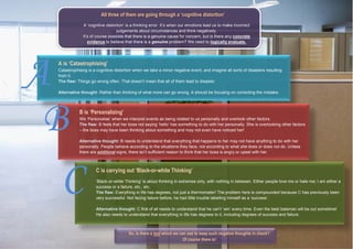 A is ‘Catastrophising’
Catastrophising is a cognitive distortion when we take a minor negative event, and imagine all sorts of disasters resulting
from it.
The flaw: Things go wrong often. That doesn’t mean that all of them lead to disaster.
Alternative thought: Rather than thinking of what more can go wrong, A should be focusing on correcting the mistake.
B is ‘Personalizing’
We ‘Personalise’ when we interpret events as being related to us personally and overlook other factors.
The flaw: B feels that her boss not saying ‘hello’ has something to do with her personally. She is overlooking other factors
– the boss may have been thinking about something and may not even have noticed her!
Alternative thought: B needs to understand that everything that happens to her may not have anything to do with her
personally. People behave according to the situations they face, not according to what she does or does not do. Unless
there are additional signs, there isn’t sufficient reason to think that her boss is angry or upset with her.
C is carrying out ‘Black-or-white Thinking’
‘Black-or-white Thinking’ is about thinking in extremes only, with nothing in between. Either people love me or hate me; I am either a
success or a failure, etc., etc.
The flaw: Everything in life has degrees, not just a thermometer! The problem here is compounded because C has previously been
very successful. Not facing failure before, he had little trouble labelling himself as a ‘success’.
Alternative thought: C first of all needs to understand that he can’t ‘win’ every time. Even the best batsman will be out sometime!
He also needs to understand that everything in life has degrees to it, including degrees of success and failure.
BBBB
AAAA
CCCC
All three of them are going through a ‘cognitive distortion’
A ‘cognitive distortion’ is a thinking error. It’s when our emotions lead us to make incorrect
judgements about circumstances and think negatively.
It’s of course possible that there is a genuine cause for concern, but is there any concrete
evidence to believe that there is a genuine problem? We need to logically evaluate.
So, is there a tool which we can use to keep such negative thoughts in check?
Of course there is!
 
