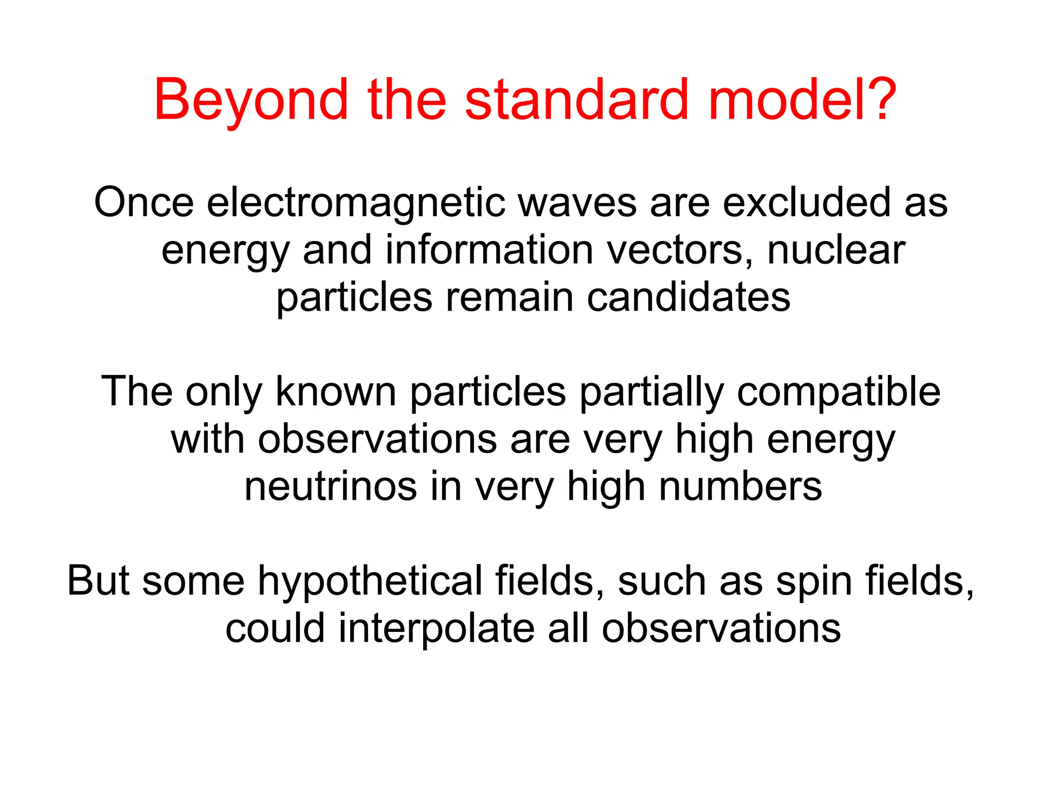 Beyond the standard model?
Once electromagnetic waves are excluded as
energy and information vectors, nuclear
particles remain candidates
The only known particles partially compatible
with observations are very high energy
neutrinos in very high numbers
But some hypothetical fields, such as spin fields,
could interpolate all observations
 