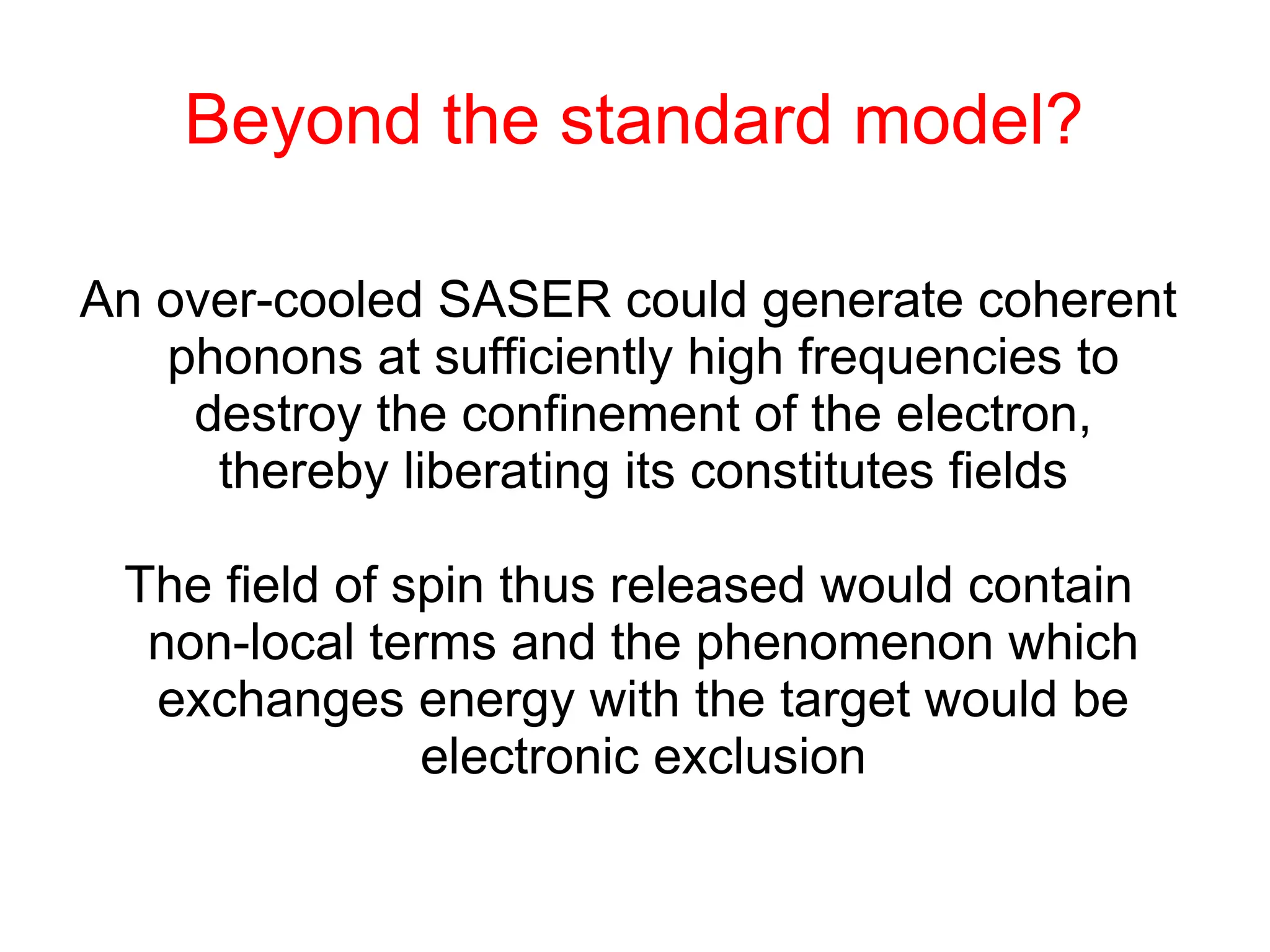 Beyond the standard model?
An over-cooled SASER could generate coherent
phonons at sufficiently high frequencies to
destroy the confinement of the electron,
thereby liberating its constitutes fields
The field of spin thus released would contain
non-local terms and the phenomenon which
exchanges energy with the target would be
electronic exclusion
 