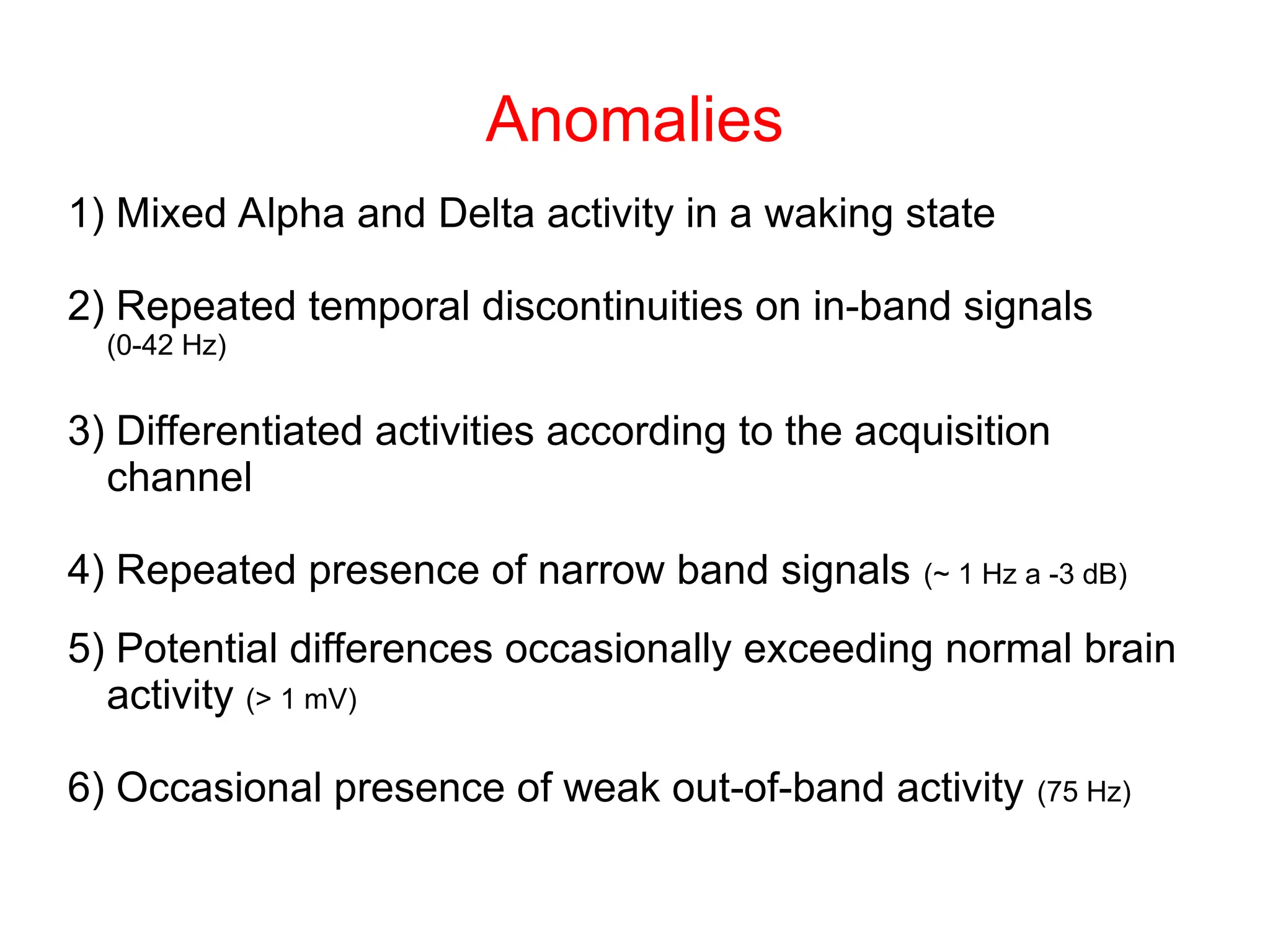 Anomalies
1) Mixed Alpha and Delta activity in a waking state
2) Repeated temporal discontinuities on in-band signals
(0-42 Hz)
3) Differentiated activities according to the acquisition
channel
4) Repeated presence of narrow band signals (~ 1 Hz a -3 dB)
5) Potential differences occasionally exceeding normal brain
activity (> 1 mV)
6) Occasional presence of weak out-of-band activity (75 Hz)
 