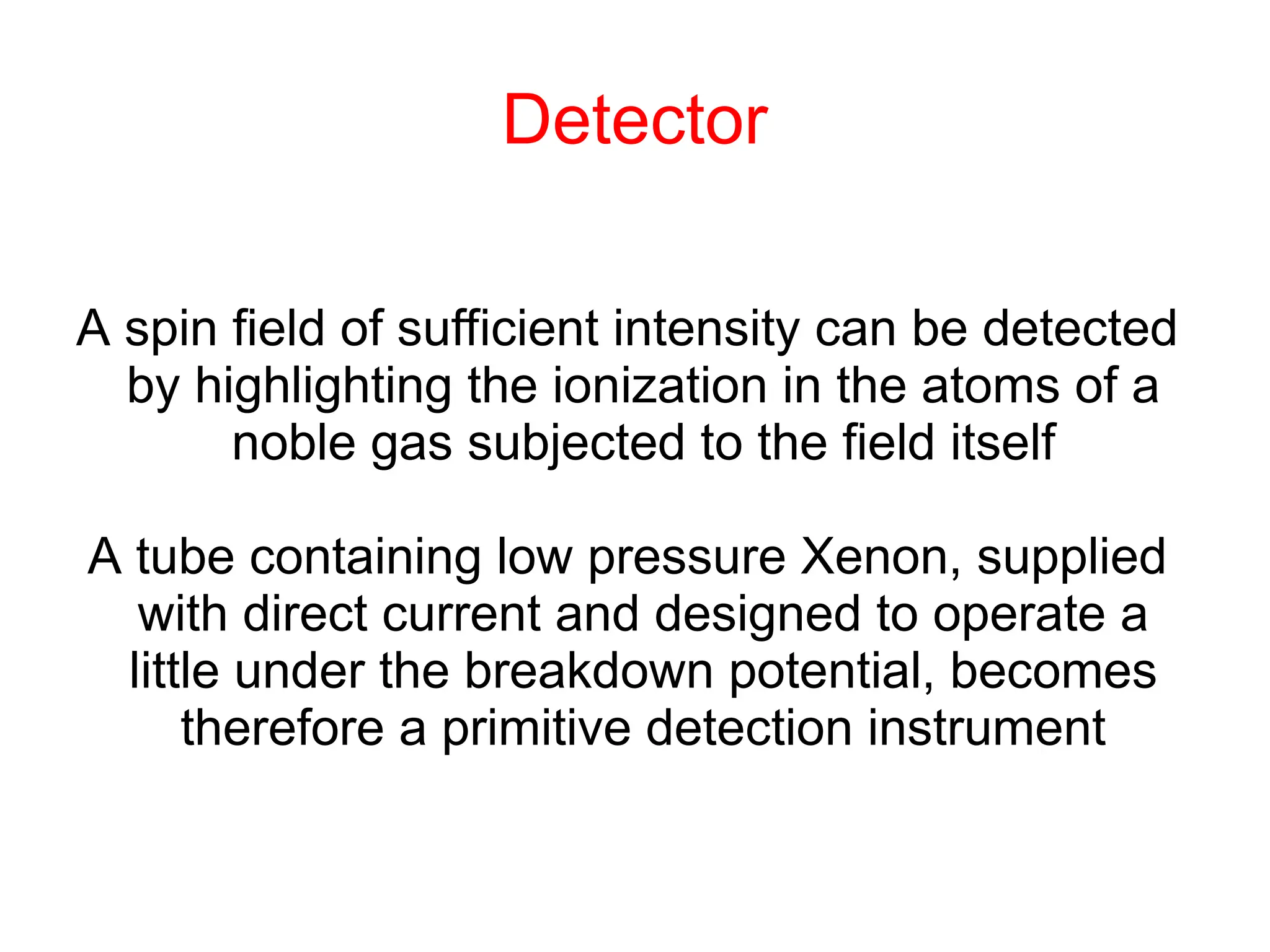 Detector
A spin field of sufficient intensity can be detected
by highlighting the ionization in the atoms of a
noble gas subjected to the field itself
A tube containing low pressure Xenon, supplied
with direct current and designed to operate a
little under the breakdown potential, becomes
therefore a primitive detection instrument
 