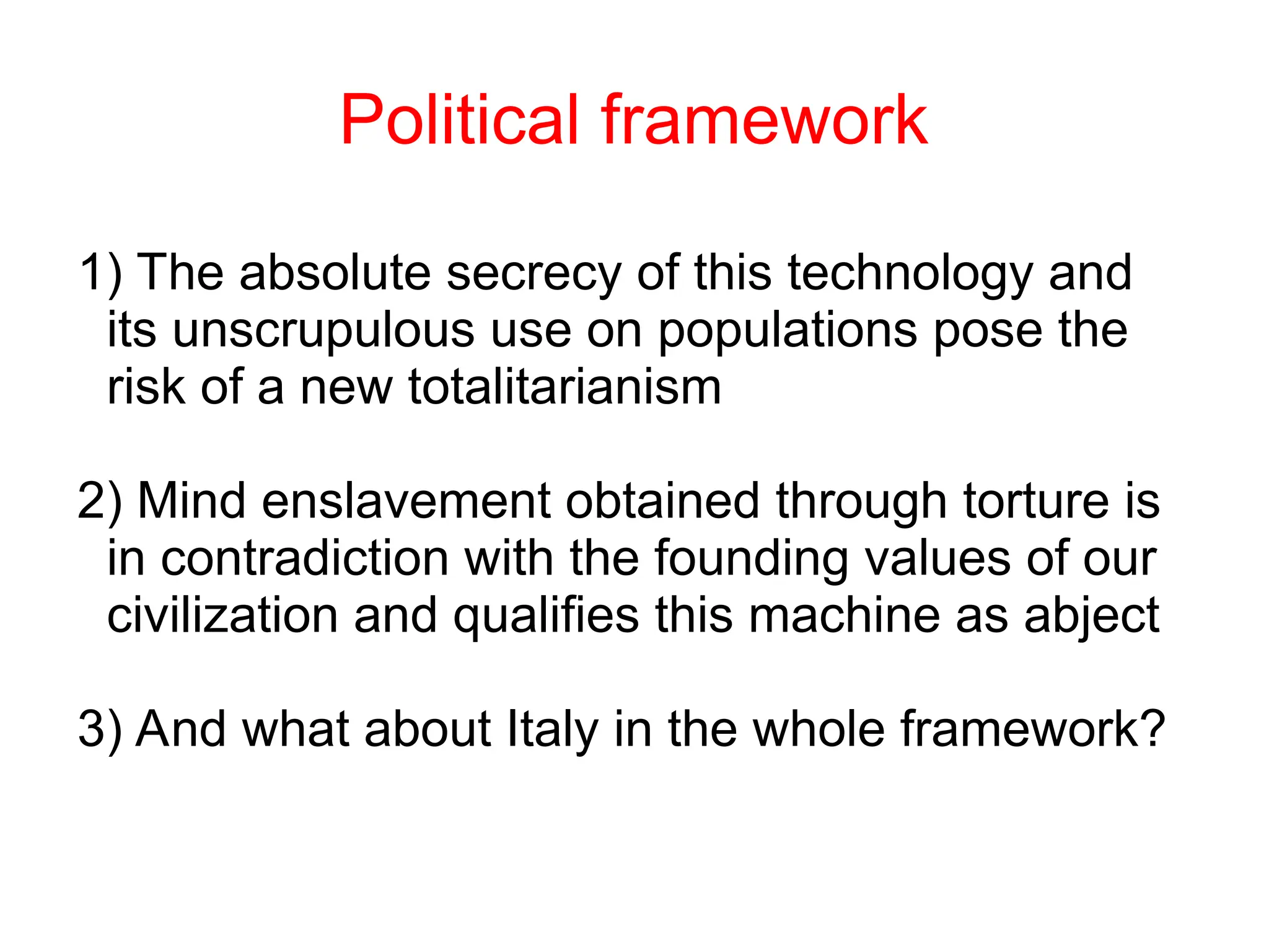 Political framework
1) The absolute secrecy of this technology and
its unscrupulous use on populations pose the
risk of a new totalitarianism
2) Mind enslavement obtained through torture is
in contradiction with the founding values of our
civilization and qualifies this machine as abject
3) And what about Italy in the whole framework?
 