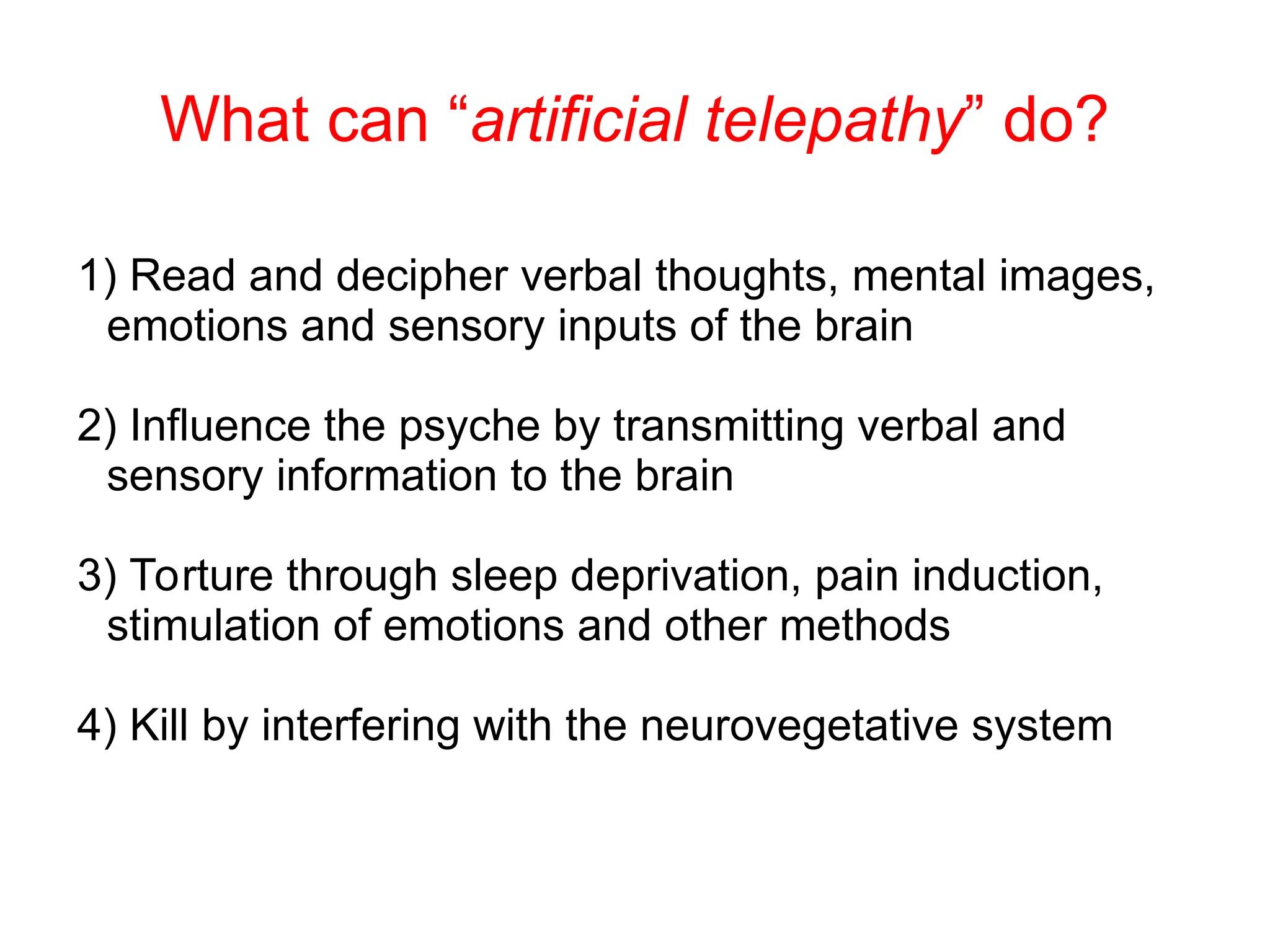 What can “artificial telepathy” do?
1) Read and decipher verbal thoughts, mental images,
emotions and sensory inputs of the brain
2) Influence the psyche by transmitting verbal and
sensory information to the brain
3) Torture through sleep deprivation, pain induction,
stimulation of emotions and other methods
4) Kill by interfering with the neurovegetative system
 