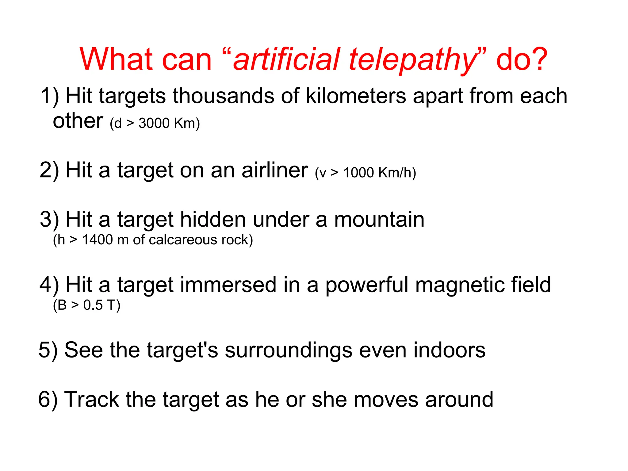 What can “artificial telepathy” do?
1) Hit targets thousands of kilometers apart from each
other (d > 3000 Km)
2) Hit a target on an airliner (v > 1000 Km/h)
3) Hit a target hidden under a mountain
(h > 1400 m of calcareous rock)
4) Hit a target immersed in a powerful magnetic field
(B > 0.5 T)
5) See the target's surroundings even indoors
6) Track the target as he or she moves around
 