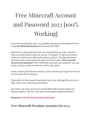 Free Minecraft Account
and Password 2023 [100%
Working]
If you have reached this post, it is probably because you are looking for how
to get free Minecraft account and password for 2023.
Minecraft is a great game that lets you build anything you want. However,
there are some limits to what you can do in the game. To get around these
limits, you need to get a Minecraft premium account. This blog will look at
what you need to know about the game and how to get a free minecraft
account and password. With a Minecraft username and password, you can
access a large number of resources of this video game.
In fact, entering the Premium servers is what will allow you to get the most out
of it and enjoy all the features.
Subscription to these specific launchers has a cost. Although they are not so
high, many users cannot pay periodically
As a result, we show you how to use free Minecraft accounts easily and
without problems. But first, we'll look at some game-related information.
Read also: Free Fire Diamond Hack Generator
Free Minecraft Premium Accounts For 2023
 