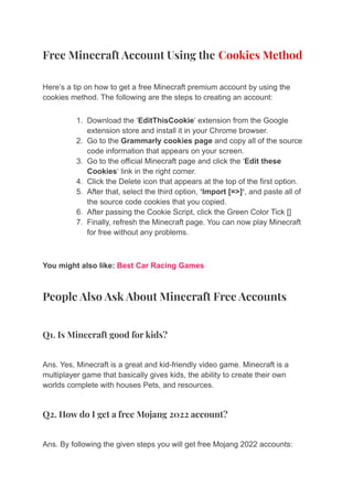 Free Minecraft Account Using the Cookies Method
Here’s a tip on how to get a free Minecraft premium account by using the
cookies method. The following are the steps to creating an account:
1. Download the ‘EditThisCookie‘ extension from the Google
extension store and install it in your Chrome browser.
2. Go to the Grammarly cookies page and copy all of the source
code information that appears on your screen.
3. Go to the official Minecraft page and click the ‘Edit these
Cookies‘ link in the right corner.
4. Click the Delete icon that appears at the top of the first option.
5. After that, select the third option, ‘Import [=>]‘, and paste all of
the source code cookies that you copied.
6. After passing the Cookie Script, click the Green Color Tick []
7. Finally, refresh the Minecraft page. You can now play Minecraft
for free without any problems.
You might also like: Best Car Racing Games
People Also Ask About Minecraft Free Accounts
Q1. Is Minecraft good for kids?
Ans. Yes, Minecraft is a great and kid-friendly video game. Minecraft is a
multiplayer game that basically gives kids, the ability to create their own
worlds complete with houses Pets, and resources.
Q2. How do I get a free Mojang 2022 account?
Ans. By following the given steps you will get free Mojang 2022 accounts:
 