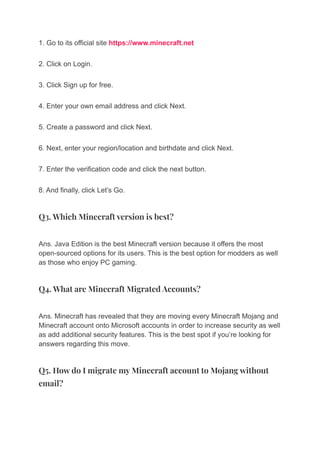 1. Go to its official site https://www.minecraft.net
2. Click on Login.
3. Click Sign up for free.
4. Enter your own email address and click Next.
5. Create a password and click Next.
6. Next, enter your region/location and birthdate and click Next.
7. Enter the verification code and click the next button.
8. And finally, click Let’s Go.
Q3. Which Minecraft version is best?
Ans. Java Edition is the best Minecraft version because it offers the most
open-sourced options for its users. This is the best option for modders as well
as those who enjoy PC gaming.
Q4. What are Minecraft Migrated Accounts?
Ans. Minecraft has revealed that they are moving every Minecraft Mojang and
Minecraft account onto Microsoft accounts in order to increase security as well
as add additional security features. This is the best spot if you’re looking for
answers regarding this move.
Q5. How do I migrate my Minecraft account to Mojang without
email?
 