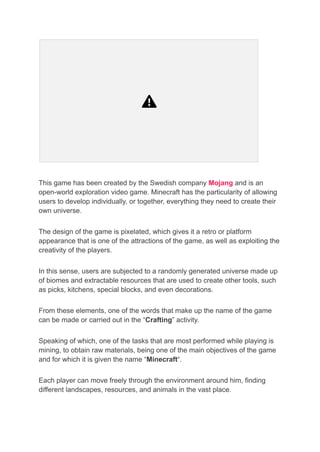 This game has been created by the Swedish company Mojang and is an
open-world exploration video game. Minecraft has the particularity of allowing
users to develop individually, or together, everything they need to create their
own universe.
The design of the game is pixelated, which gives it a retro or platform
appearance that is one of the attractions of the game, as well as exploiting the
creativity of the players.
In this sense, users are subjected to a randomly generated universe made up
of biomes and extractable resources that are used to create other tools, such
as picks, kitchens, special blocks, and even decorations.
From these elements, one of the words that make up the name of the game
can be made or carried out in the “Crafting” activity.
Speaking of which, one of the tasks that are most performed while playing is
mining, to obtain raw materials, being one of the main objectives of the game
and for which it is given the name “Minecraft“.
Each player can move freely through the environment around him, finding
different landscapes, resources, and animals in the vast place.
 