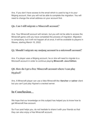 Ans. If you don’t have access to the email which is used to log in to your
Mojang account, then you will not be able to complete the migration. You will
need to change the email address on your account first.
Q6. Can I still migrate a Minecraft account?
Ans. Your Minecraft account will remain, but you will not be able to access the
Minecraft game until you have completed the process of migration. Migration
is compulsory, but it will not happen all at once; It will be available to players in
Waves, starting March 10, 2022.
Q7. Should i migrate my mojang account to a microsoft account?
Ans. If a player uses a Mojang account, he or she will need to migrate to a
Microsoft account in order to continue playing Minecraft: Java Edition.
Q8. How do I get a free Minecraft account where I can play
Hypixel?
Ans. A Minecraft player can use a fake Minecraft-like tlancher or salver client
but you can’t just play Hypixel a cracked server.
In Conclusion…
We hope that our knowledge on this subject has helped you to know how to
get Minecraft free account.
So if our post helps you, do not hesitate to share it with your friends so that
they can also enjoy a free Minecraft account.
 
