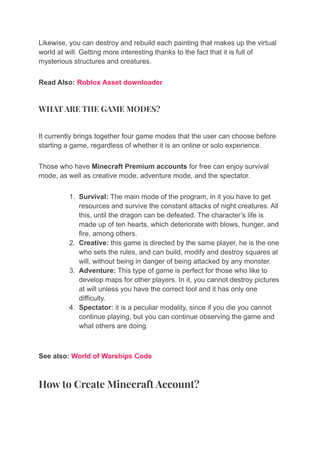 Likewise, you can destroy and rebuild each painting that makes up the virtual
world at will. Getting more interesting thanks to the fact that it is full of
mysterious structures and creatures.
Read Also: Roblox Asset downloader
WHAT ARE THE GAME MODES?
It currently brings together four game modes that the user can choose before
starting a game, regardless of whether it is an online or solo experience.
Those who have Minecraft Premium accounts for free can enjoy survival
mode, as well as creative mode, adventure mode, and the spectator.
1. Survival: The main mode of the program, in it you have to get
resources and survive the constant attacks of night creatures. All
this, until the dragon can be defeated. The character’s life is
made up of ten hearts, which deteriorate with blows, hunger, and
fire, among others.
2. Creative: this game is directed by the same player, he is the one
who sets the rules, and can build, modify and destroy squares at
will, without being in danger of being attacked by any monster.
3. Adventure: This type of game is perfect for those who like to
develop maps for other players. In it, you cannot destroy pictures
at will unless you have the correct tool and it has only one
difficulty.
4. Spectator: it is a peculiar modality, since if you die you cannot
continue playing, but you can continue observing the game and
what others are doing.
See also: World of Warships Code
How to Create Minecraft Account?
 