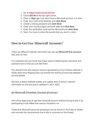 1. Go to https://www.minecraft.net.
2. Click LOG IN at the top-right corner.
3. Click on Sign up if you don’t have a Microsoft account. It is free.
4. Enter your valid email address and click Next.
5. Create a strong password and click Next.
6. Enter your country/region and birth date and click Next.
7. Enter the verification code sent by Microsoft and click Next.
8. Next, You have to solve the puzzle that you aren’t a robot.
How to Get Free Minecraft Accounts?
There are different methods with which you can get Minecraft free account
that work for free.
It is important that you know how these ways of obtaining the username and
password are so that you can test them.
You should know that using an account generated by any of these methods is
totally legal since Mojang does not prohibit the sharing of accounts between
several people.
We look at these methods weekly and update them if there is relevant
information so that the post is updated in JULY 2022.
(a) Minecraft Premium Account giveaways
One of the legal ways to get free minecraft account without having to pay is by
participating in the raffles that various Youtubers run.
These free Minecraft accounts giveaways can be found on YouTube or Twitter,
and normally the requirements are to like or comment on the thread.
 