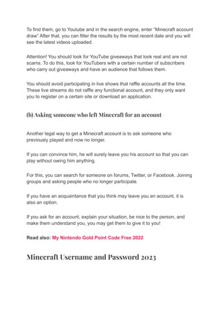To find them, go to Youtube and in the search engine, enter “Minecraft account
draw” After that, you can filter the results by the most recent date and you will
see the latest videos uploaded.
Attention! You should look for YouTube giveaways that look real and are not
scams. To do this, look for YouTubers with a certain number of subscribers
who carry out giveaways and have an audience that follows them.
You should avoid participating in live shows that raffle accounts all the time.
These live streams do not raffle any functional account, and they only want
you to register on a certain site or download an application.
(b) Asking someone who left Minecraft for an account
Another legal way to get a Minecraft account is to ask someone who
previously played and now no longer.
If you can convince him, he will surely leave you his account so that you can
play without owing him anything.
For this, you can search for someone on forums, Twitter, or Facebook. Joining
groups and asking people who no longer participate.
If you have an acquaintance that you think may leave you an account, it is
also an option.
If you ask for an account, explain your situation, be nice to the person, and
make them understand you, you may get them to give it to you!
Read also: My Nintendo Gold Point Code Free 2022
Minecraft Username and Password 2023
 
