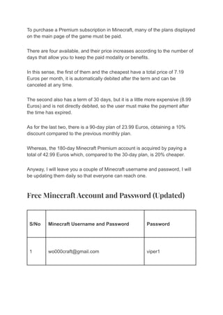 To purchase a Premium subscription in Minecraft, many of the plans displayed
on the main page of the game must be paid.
There are four available, and their price increases according to the number of
days that allow you to keep the paid modality or benefits.
In this sense, the first of them and the cheapest have a total price of 7.19
Euros per month, it is automatically debited after the term and can be
canceled at any time.
The second also has a term of 30 days, but it is a little more expensive (8.99
Euros) and is not directly debited, so the user must make the payment after
the time has expired.
As for the last two, there is a 90-day plan of 23.99 Euros, obtaining a 10%
discount compared to the previous monthly plan.
Whereas, the 180-day Minecraft Premium account is acquired by paying a
total of 42.99 Euros which, compared to the 30-day plan, is 20% cheaper.
Anyway, I will leave you a couple of Minecraft username and password, I will
be updating them daily so that everyone can reach one.
Free Minecraft Account and Password (Updated)
S/No Minecraft Username and Password Password
1 wo000craft@gmail.com viper1
 