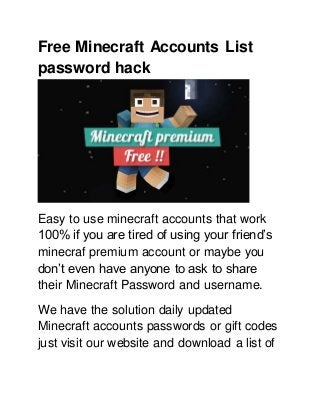 Free Minecraft Accounts List
password hack
Easy to use minecraft accounts that work
100% if you are tired of using your friend’s
minecraf premium account or maybe you
don’t even have anyone to ask to share
their Minecraft Password and username.
We have the solution daily updated
Minecraft accounts passwords or gift codes
just visit our website and download a list of
 