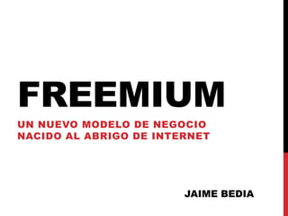 FREEMIUM
UN NUEVO MODELO DE NEGOCIO
NACIDO AL ABRIGO DE INTERNET




                        JAIME BEDIA
 