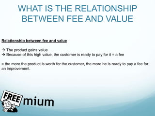 WHAT IS THE RELATIONSHIP
BETWEEN FEE AND VALUE
Relationship between fee and value
 The product gains value
 Because of this high value, the customer is ready to pay for it = a fee
= the more the product is worth for the customer, the more he is ready to pay a fee for
an improvement.
 