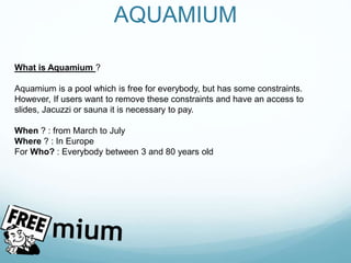 AQUAMIUM
What is Aquamium ?
Aquamium is a pool which is free for everybody, but has some constraints.
However, If users want to remove these constraints and have an access to
slides, Jacuzzi or sauna it is necessary to pay.
When ? : from March to July
Where ? : In Europe
For Who? : Everybody between 3 and 80 years old
 