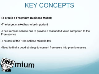 KEY CONCEPTS
To create a Freemium Business Model:
-The target market has to be important
-The Premium service has to provide a real added value compared to the
Free service
-The cost of the Free service must be low
-Need to find a good strategy to convert free users into premium users
 