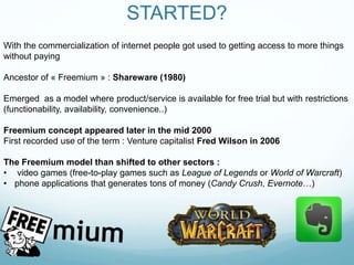 STARTED?
With the commercialization of internet people got used to getting access to more things
without paying
Ancestor of « Freemium » : Shareware (1980)
Emerged as a model where product/service is available for free trial but with restrictions
(functionability, availability, convenience..)
Freemium concept appeared later in the mid 2000
First recorded use of the term : Venture capitalist Fred Wilson in 2006
The Freemium model than shifted to other sectors :
• video games (free-to-play games such as League of Legends or World of Warcraft)
• phone applications that generates tons of money (Candy Crush, Evernote…)
 