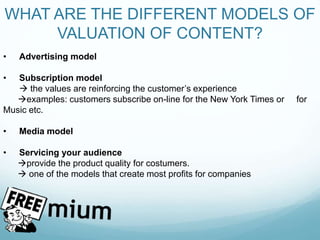 WHAT ARE THE DIFFERENT MODELS OF
VALUATION OF CONTENT?
• Advertising model
• Subscription model
 the values are reinforcing the customer’s experience
examples: customers subscribe on-line for the New York Times or for
Music etc.
• Media model
• Servicing your audience
provide the product quality for costumers.
 one of the models that create most profits for companies
 
