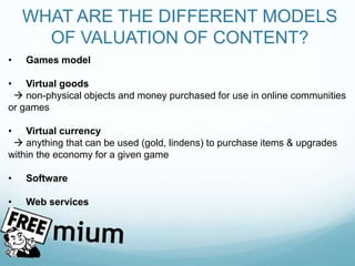 WHAT ARE THE DIFFERENT MODELS
OF VALUATION OF CONTENT?
• Games model
• Virtual goods
 non-physical objects and money purchased for use in online communities
or games
• Virtual currency
 anything that can be used (gold, lindens) to purchase items & upgrades
within the economy for a given game
• Software
• Web services
 