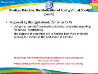 @agatestudio 
Handicap Principle: The Motivation of Buying Virtual Goods (cont’d) 
•Proposed by Biologist Amotz Zahavi in 1975 
–Living creatures do/have useless biological properties regarding for survival functionality 
–The purpose of properties are to find the best mate therefore keeping the species in the best shape as possible 
The concept of to find the best mate as possible in human society blur the “value” of things. Virtual Goods give human vast choices of perceive value in its society.  