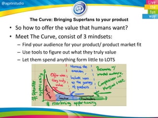 @agatestudio 
The Curve: Bringing Superfans to your product 
•So how to offer the value that humans want? 
•Meet The Curve, consist of 3 mindsets: 
–Find your audience for your product/ product market fit 
–Use tools to figure out what they truly value 
–Let them spend anything form little to LOTS  