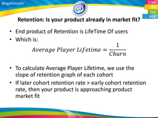 @agatestudio 
Retention: Is your product already in market fit? 
•End product of Retention is LifeTime Of users 
•Which is: 퐴푣푒푟푎푔푒 푃푙푎푦푒푟 퐿푖푓푒푡푖푚푒= 1 퐶푕푢푟푛 
•To calculate Average Player Lifetime, we use the slope of retention graph of each cohort 
•If later cohort retention rate > early cohort retention rate, then your product is approaching product market fit  