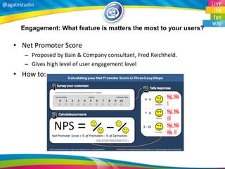 @agatestudio 
Engagement: What feature is matters the most to your users? 
•Net Promoter Score 
–Proposed by Bain & Company consultant, Fred Reichheld. 
–Gives high level of user engagement level 
•How to: 
 
