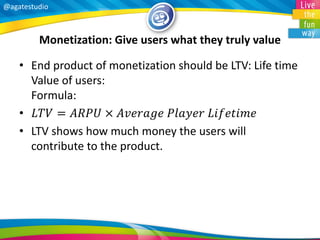 @agatestudio 
Monetization: Give users what they truly value 
•End product of monetization should be LTV: Life time Value of users: Formula: 
•퐿푇푉=퐴푅푃푈×퐴푣푒푟푎푔푒 푃푙푎푦푒푟 퐿푖푓푒푡푖푚푒 
•LTV shows how much money the users will contribute to the product.  