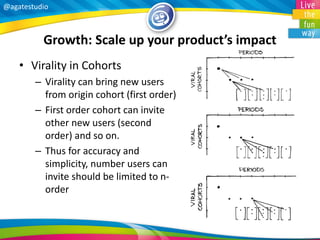 @agatestudio 
Growth: Scale up your product’s impact 
•Virality in Cohorts 
–Virality can bring new users from origin cohort (first order) 
–First order cohort can invite other new users (second order) and so on. 
–Thus for accuracy and simplicity, number users can invite should be limited to n- order  