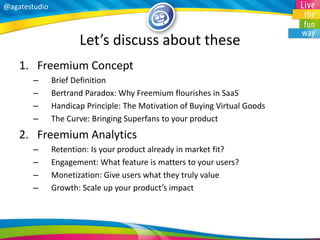 @agatestudio 
Let’s discuss about these 
1.Freemium Concept 
–Brief Definition 
–Bertrand Paradox: Why Freemium flourishes in SaaS 
–Handicap Principle: The Motivation of Buying Virtual Goods 
–The Curve: Bringing Superfans to your product 
2.Freemium Analytics 
–Retention: Is your product already in market fit? 
–Engagement: What feature is matters to your users? 
–Monetization: Give users what they truly value 
–Growth: Scale up your product’s impact  