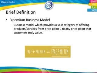 @agatestudio 
Brief Definition 
•Freemium Business Model 
–Business model which provides a vast category of offering products/services from price point 0 to any price point that customers truly value. 
 