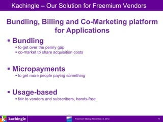 Kachingle – Our Solution for Freemium Vendors

Bundling, Billing and Co-Marketing platform
               for Applications
 Bundling
   to get over the penny gap
   co-market to share acquisition costs



 Micropayments
   to get more people paying something



 Usage-based
   fair to vendors and subscribers, hands-free



                            www.kachingle.com | fred.dewey@kachingle.com | 650.376.0170
                                     Freemium Meetup November, 8, 2012                    10
 