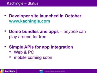 Kachingle – Status


• Developer site launched in October
  www.kachingle.com

• Demo bundles and apps – anyone can
  play around for free

• Simple APIs for app integration
  • Web & PC
  • mobile coming soon

                  www.kachingle.com | fred.dewey@kachingle.com | 650.376.0170
                           Freemium Meetup November, 8, 2012                    11
 