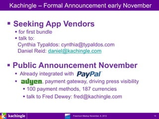 Kachingle – Formal Announcement early November


 Seeking App Vendors
  for first bundle
  talk to:
  Cynthia Typaldos: cynthia@typaldos.com
  Daniel Reid: daniel@kachingle.com

 Public Announcement November
  Already integrated with
             , payment gateway, driving press visibility
     100 payment methods, 187 currencies
     talk to Fred Dewey: fred@kachingle.com


                     www.kachingle.com | fred.dewey@kachingle.com | 650.376.0170
                              Freemium Meetup November, 8, 2012                    14
 