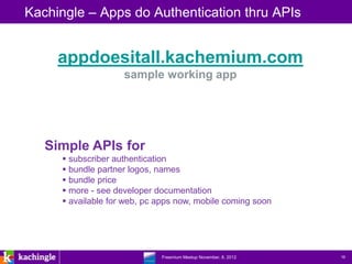 Kachingle – Apps do Authentication thru APIs


     appdoesitall.kachemium.com
                    sample working app




   Simple APIs for
      subscriber authentication
      bundle partner logos, names
      bundle price
      more - see developer documentation
      available for web, pc apps now, mobile coming soon




                       www.kachingle.com | fred.dewey@kachingle.com | 650.376.0170
                                Freemium Meetup November, 8, 2012                    16
 