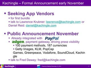 Kachingle – Formal Announcement early November


 Seeking App Vendors
    for first bundle
    talk to Lawrence Krubner: lawrence@kachingle.com or
   Daniel Reid: daniel@kachingle.com

 Public Announcement November
    Already integrated with
               , payment gateway, driving press visibility
        100 payment methods, 187 currencies
        Getty Images, KLM, PopCap
       Games, Greenpeace, Vodafone, SoundCloud, Kachin
       gle
    talk to Fred Dewey: fred@kachingle.com
                      www.kachingle.com | fred.dewey@kachingle.com | 650.376.0170
                               Freemium Meetup November, 8, 2012                    17
 