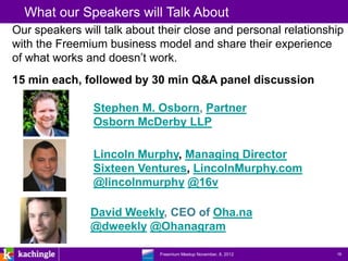 What our Speakers will Talk About
Our speakers will talk about their close and personal relationship
with the Freemium business model and share their experience
of what works and doesn’t work.
15 min each, followed by 30 min Q&A panel discussion

                Stephen M. Osborn, Partner
                Osborn McDerby LLP

                Lincoln Murphy, Managing Director
                Sixteen Ventures, LincolnMurphy.com
                @lincolnmurphy @16v

               David Weekly, CEO of Oha.na
               @dweekly @Ohanagram

                        www.kachingle.com | fred.dewey@kachingle.com | 650.376.0170
                                 Freemium Meetup November, 8, 2012                    18
 