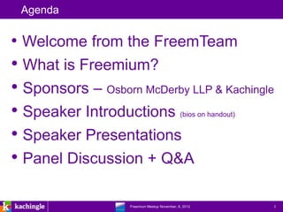 Agenda


• Welcome from the FreemTeam
• What is Freemium?
• Sponsors – Osborn McDerby LLP & Kachingle
• Speaker Introductions                       (bios on handout)


• Speaker Presentations
• Panel Discussion + Q&A

               www.kachingle.com | fred.dewey@kachingle.com | 650.376.0170
                        Freemium Meetup November, 8, 2012                    2
 