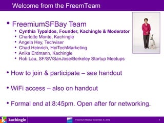 Welcome from the FreemTeam

• FreemiumSFBay Team
  •   Cynthia Typaldos, Founder, Kachingle & Moderator
  •   Charlotte Monte, Kachingle
  •   Angela Hey, Techviser
  •   Chad Heinrich, HeiTechMarketing
  •   Anika Erdmann, Kachingle
  •   Rob Lau, SF/SV/SanJose/Berkeley Startup Meetups


• How to join & participate – see handout
• WiFi access – also on handout
• Formal end at 8:45pm. Open after for networking.
                         www.kachingle.com | fred.dewey@kachingle.com | 650.376.0170
                                  Freemium Meetup November, 8, 2012                    3
 