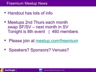 Freemium Meetup News

• Handout has lots of info
• Meetups 2nd Thurs each month
 swap SF/SV – next month in SV
 Tonight is 8th event | 460 members

• Please join at meetup.com/freemium
• Speakers? Sponsors? Venues?


                 www.kachingle.com | fred.dewey@kachingle.com | 650.376.0170
                          Freemium Meetup November, 8, 2012                    4
 