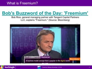 What is Freemium?

Bob's Buzzword of the Day: 'Freemium'
    Bob Rice, general managing partner with Tangent Capital Partners
            LLC, explains "Freemium." (Source: Bloomberg)




                          www.kachingle.com | fred.dewey@kachingle.com | 650.376.0170
                                   Freemium Meetup November, 8, 2012                    6
 