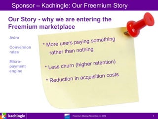 Sponsor – Kachingle: Our Freemium Story

Our Story - why we are entering the
Freemium marketplace
Avira

Conversion
rates

Micro-
payment
engine




                 www.kachingle.com | fred.dewey@kachingle.com | 650.376.0170
                          Freemium Meetup November, 8, 2012                    9
 