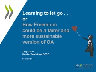 Learning to let go . . . 
or 
How Freemium 
could be a fairer and 
more sustainable 
version of OA 
Toby Green 
Head of Publishing, OECD 
November 2014 
 
