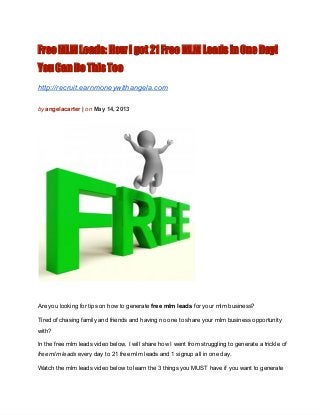 Free MLM Leads: How I got 21 Free MLM Leads in One Day!
You Can Do This Too
http://recruit.earnmoneywithangela.com
by angelacarter | on May 14, 2013
Are you looking for tips on how to generate free mlm leads for your mlm business?
Tired of chasing family and friends and having no one to share your mlm business opportunity
with?
In the free mlm leads video below, I will share how I went from struggling to generate a trickle of
free mlm leads every day to 21 free mlm leads and 1 signup all in one day.
Watch the mlm leads video below to learn the 3 things you MUST have if you want to generate
 