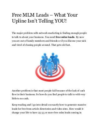 Free MLM Leads – What Your
Upline Isn’t Telling YOU!
The major problem with network marketing is finding enough people
to talk to about your business. You need free mlm leads. By now
you are out of family members and friends or if you like me your sick
and tired of chasing people around. That gets old fast.
Another problem is that most people fail because of the lack of cash
flow in their business. So how do you find people to talk to with very
little to no cash.
Keep reading and I go into detail on exactly how to generate massive
leads for free from article directories and video sites. How would it
change your life to have 25-35 or more free mlm leads coming in
 
