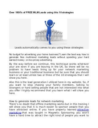 Over 1000′s of FREE MLM Leads using this 10 strategies 
Leads automatically comes to you using these strategies 
No budget for advertising your home business? Learn the best way how to 
generate free multi-level marketing leads without spending your hard 
earned money on too pricey advertising. 
By the way before we continue, this technique works wherever 
your are even if you are leaving in the UK. So there will be no 
problem to have leads lining up for your network marketing 
business or your traditional business but be sure that you should 
learn or at least utilize two or three of the 10 strategies that I will 
show you here. 
Also this is the lead generation I utilized here in my website. So, if 
you want to stop chasing your family members, talking to 
strangers or hard selling people that are not interested into what 
you offer I highly recommend that you learn what I will show you 
here. 
How to generate leads for network marketing 
There’s no doubt that offline marketing works but in this training I 
will show you that it is much easier to sponsor people that you 
have attracted online. If you have properly learned attraction 
marketing that was taught in Magnetic Sponsoring you won’t 
have a hard time to attract the right kind of people you want to 
 