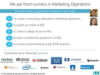 We guide marketing organizations to become a value center
We are front-runners in Marketing Operations
to create a consultancy dedicated to Marketing Operations
to publish an article on MO
to create a college course on MO
to teach a professional symposium on MO
to conduct a benchmarking study of MO practices
© 2016 Marketing Operations Partners. All Rights Reserved.
1st
1st
1st
1st
1st
Companies we’ve influenced: (partial list)
 